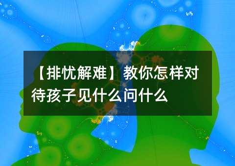 【排忧解难】教你怎样对待孩子见什么问什么