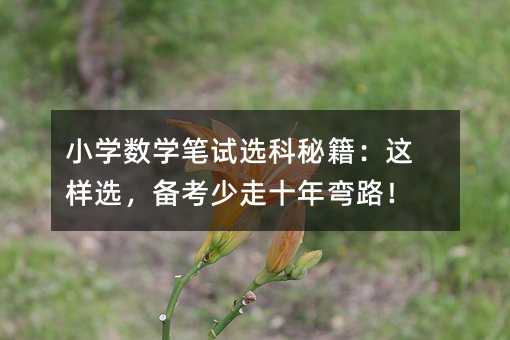 小学数学笔试选科秘籍:这样选,备考少走十年弯路!