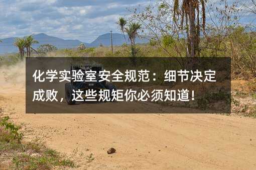 化学实验室安全规范:细节决定成败,这些规矩你必须知道!