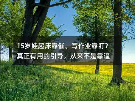 15岁娃起床靠催、写作业靠盯?真正有用的引导,从来不是靠逼