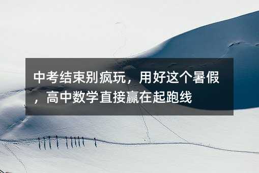 中考结束别疯玩,用好这个暑假,高中数学直接赢在起跑线